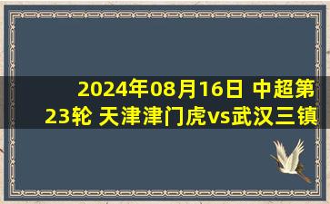 2024年08月16日 中超第23轮 天津津门虎vs武汉三镇 全场录像